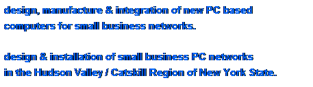 Text Box: design, manufacture & integration of new PC based 
computers for small business networks.
 
design & installation of small business PC networks 
in the Hudson Valley / Catskill Region of New York State.
